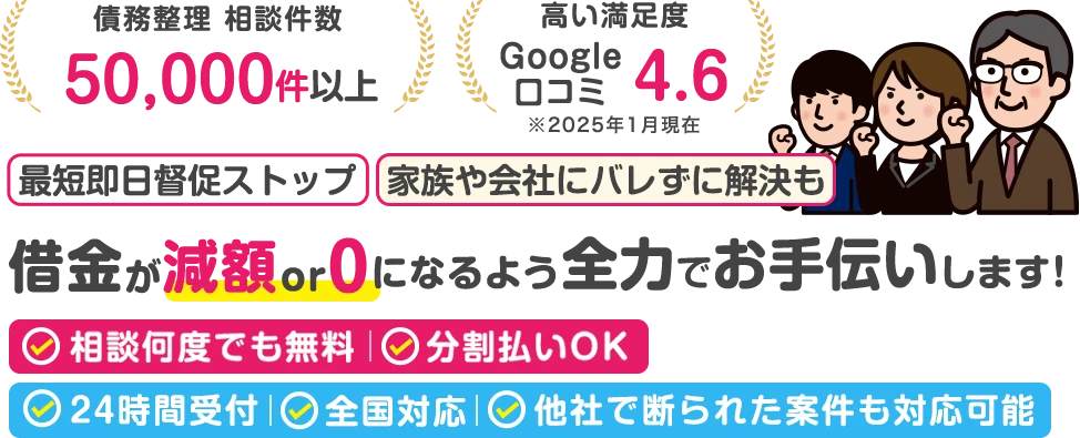 債務整理相談件数：80,000件以上。高い満足度：Google口コミ4.6。最短即日督促ストップ｜家族や会社にバレずに解決も。借金が減額 or 0になるよう全力でお手伝いします！相談何度でも無料、分割払いOK｜24時間受付/全国対応/他社で断られた案件も対応可能