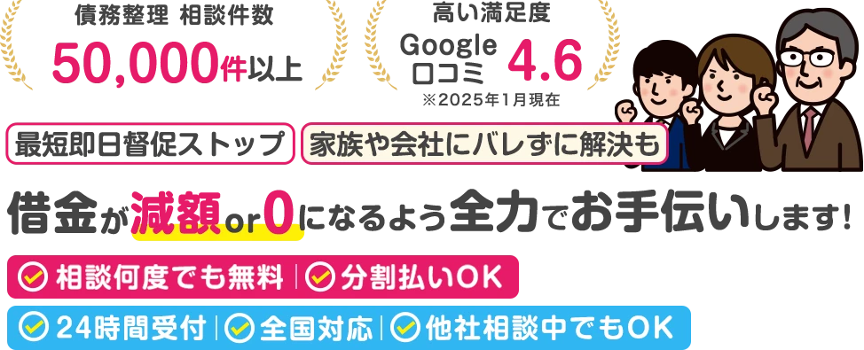 債務整理相談件数：50,000件以上。高い満足度：Google口コミ4.6。最短即日督促ストップ｜家族や会社にバレずに解決も。借金が減額 or 0になるよう全力でお手伝いします！相談何度でも無料、分割払いOK｜24時間受付/全国対応/他社で断られた案件も対応可能